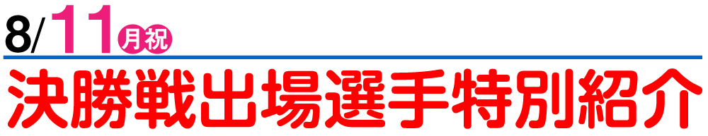 8/11 決勝戦出場選手特別紹介